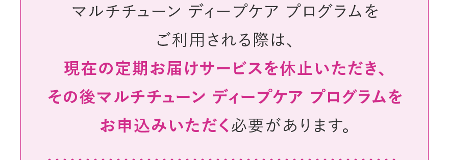 マルチチューン ディープケア プログラムをご利用される際は、現在の定期お届けサービスを休止いただき、その後マルチチューン ディープケア プログラムをお申込みいただく必要があります。