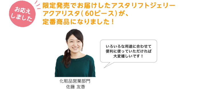 限定発売でお届けしたアスタリフト ジェリー アクアリスタ（６０ピース）が、定番商品になりました！ 