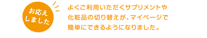 よくご利用いただくサプリメントや化粧品の切り替えが、マイページで簡単にできるようになりました。