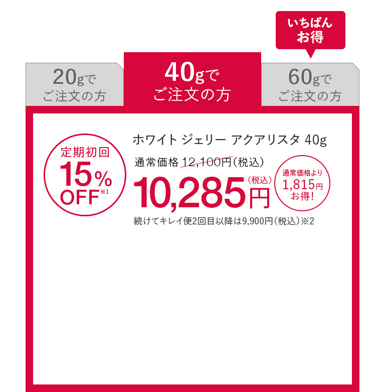 40gでご注文の方 ホワイト ジェリー アクアリスタ 40g 定期初回15%OFF※1 通常価格12,100円（税込）が10,285円（税込） 通常価格より1,815円お得！ 続けてキレイ便2回目以降は9,900円（税込）※2