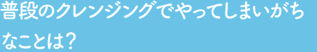 Q2 普段のクレンジングでやってしまいがちなことは？