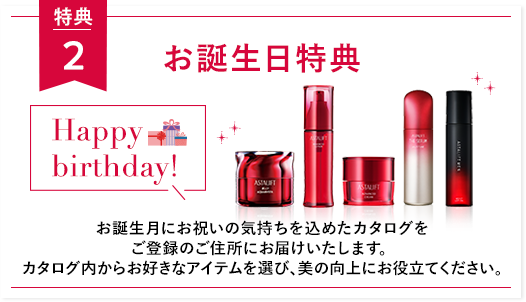 特典２ お誕生日特典 Happy birthday! お誕生月にお祝いの気持ちを込めたカタログをご登録のご住所にお届けいたします。 カタログ内からお好きなアイテムを選び、美の向上にお役立てください。