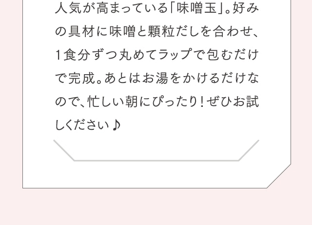 人気が高まっている「味噌玉」。好みの具材に味噌と顆粒だしを合わせ、1食分ずつ丸めてラップで包むだけで完成。あとはお湯をかけるだけなので、忙しい朝にぴったり！ぜひお試しください♪