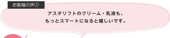 アスタリフトのクリーム・乳液も、もっとスマートになると嬉しいです。