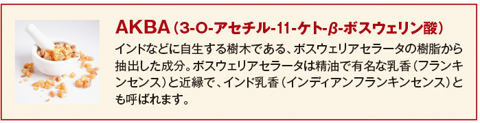 AKBA（3-O-アセチル-11-ケト-β-ボスウェリン酸） インドなどに自生する樹木である、ボスウェリアセラータの樹脂から抽出した成分。ボスウェリアセラータは精油で有名な乳香（フランキンセンス）と近縁で、インド乳香（インディアンフランキンセンス）とも呼ばれます。