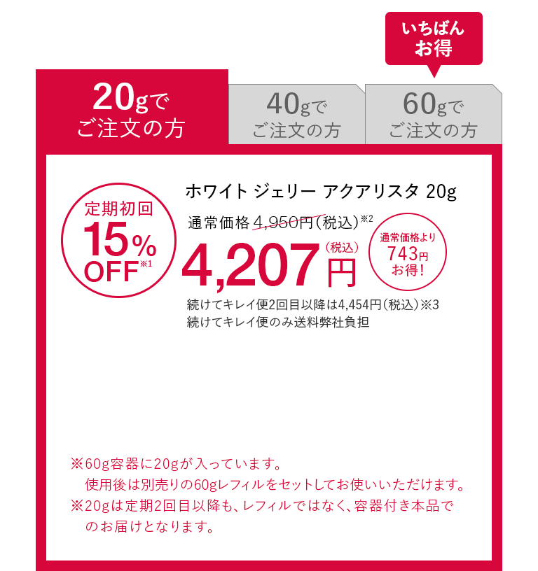 20gでご注文の方 ホワイト ジェリー アクアリスタ 20g 定期初回15%OFF※1 通常価格4,950円（税込）※2が4,207円（税込） 通常価格より743円お得！ 続けてキレイ便2回目以降は4,454円（税込）※3 続けてキレイ便のみ送料弊社負担 ※60g容器に20gが入っています。使用後は別売りの60gレフィルをセットしてお使いいただけます。※20gは定期2回目以降も、レフィルではなく、容器付き本品でのお届けとなります。