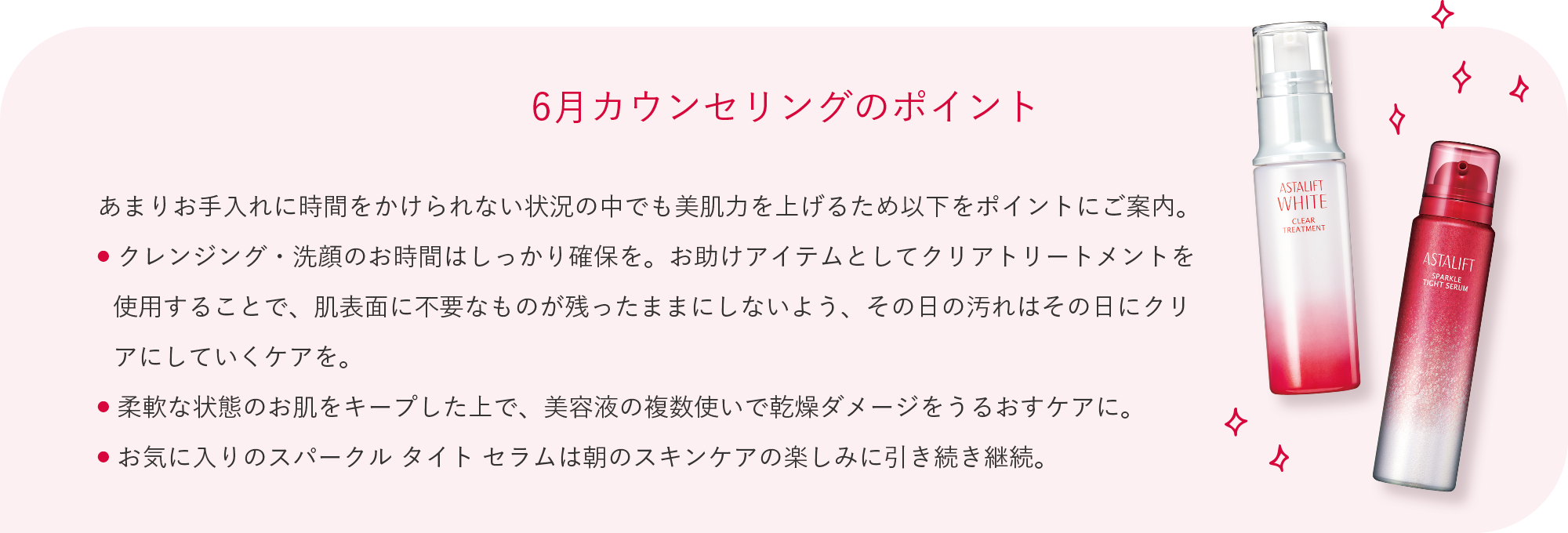 6月カウンセリングのポイント あまりお手入れに時間をかけられない状況の中でも美肌力を上げるため以下をポイントにご案内。 クレンジング・洗顔のお時間はしっかり確保を。お助けアイテムとしてクリアトリートメントを使用することで、肌表面に不要なものが残ったままにしないよう、その日の汚れはその日にクリアにしていくケアを。 柔軟な状態のお肌をキープした上で、美容液の複数使いで乾燥ダメージをうるおすケアに。 お気に入りのスパークル タイト セラムは朝のスキンケアの楽しみに引き続き継続。