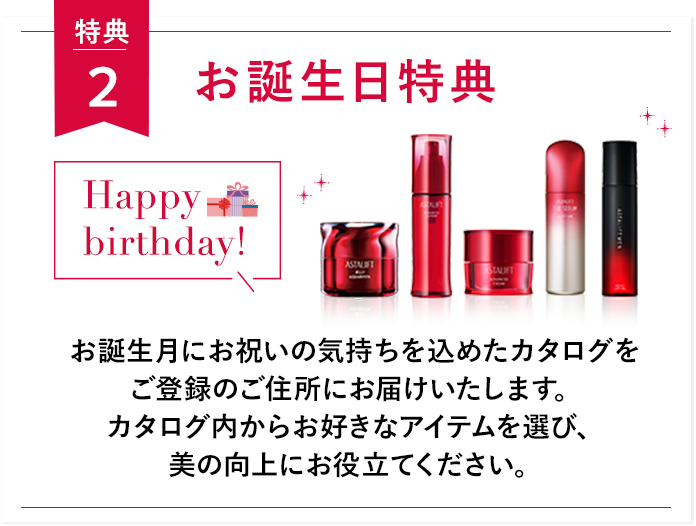 特典２ お誕生日特典 Happy birthday! お誕生月にお祝いの気持ちを込めたカタログをご登録のご住所にお届けいたします。 カタログ内からお好きなアイテムを選び、美の向上にお役立てください。