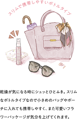 スリムで携帯しやすいボトルタイプ 乾燥が気になる時にシュッとひとふき。スリムなボトルタイプなので小さめのバッグやポーチに入れても携帯しやすく、また可愛いフラワーパッケージが気分を上げてくれます。