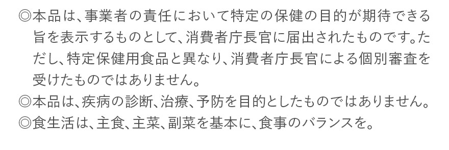 ◎本品は、事業者の責任において特定の保健の目的が期待できる旨を表示するものとして、消費者庁長官に届出されたものです。ただし、特定保健用食品と異なり、消費者庁長官による個別審査を受けたものではありません。◎本品は、疾病の診断、治療、予防を目的としたものではありません。◎食生活は、主食、主菜、副菜を基本に、食事のバランスを。