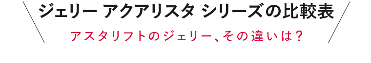 ジェリー アクアリスタ シリーズの比較表 アスタリフトのジェリー、その違いは？