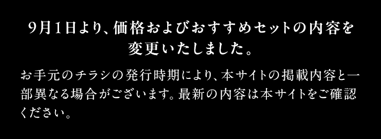9月1日より、価格およびおすすめセットの内容を変更いたしました。 お手元のチラシの発行時期により、本サイトの掲載内容と一部異なる場合がございます。最新の内容は本サイトをご確認ください。