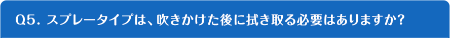 Q5. スプレータイプは、吹きかけた後に拭き取る必要はありますか？