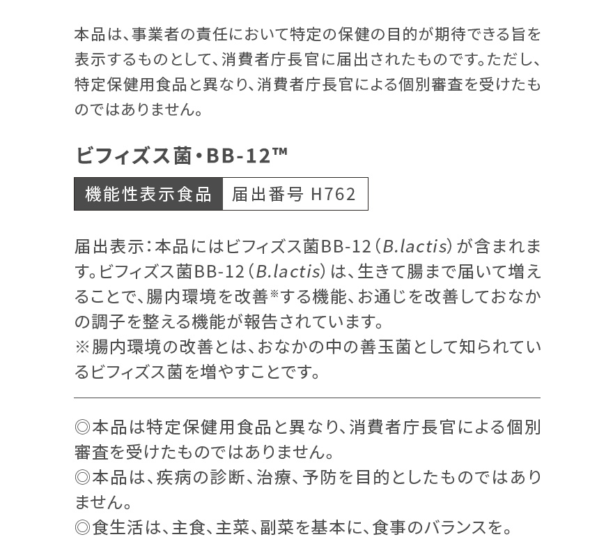 本品は、事業者の責任において特定の保健の目的が期待できる旨を表示するものとして、消費者庁長官に届出されたものです。ただし、特定保健用食品と異なり、消費者庁長官による個別審査を受けたものではありません。|ビフィズス菌・BB-12™ 機能性表示食品 届出番号 H762|届出表示：本品にはビフィズス菌BB-12（B.lactis）が含まれます。ビフィズス菌BB-12（B.lactis）は、生きて腸まで届いて増えることで、腸内環境を改善※する機能、お通じを改善しておなかの調子を整える機能が報告されています。※腸内環境の改善とは、おなかの中の善玉菌として知られているビフィズス菌を増やすことです。◎本品は特定保健用食品と異なり、消費者庁長官による個別審査を受けたものではありません。 ◎本品は、疾病の診断、治療、予防を目的としたものではありません。◎食生活は、主食、主菜、副菜を基本に、食事のバランスを。
