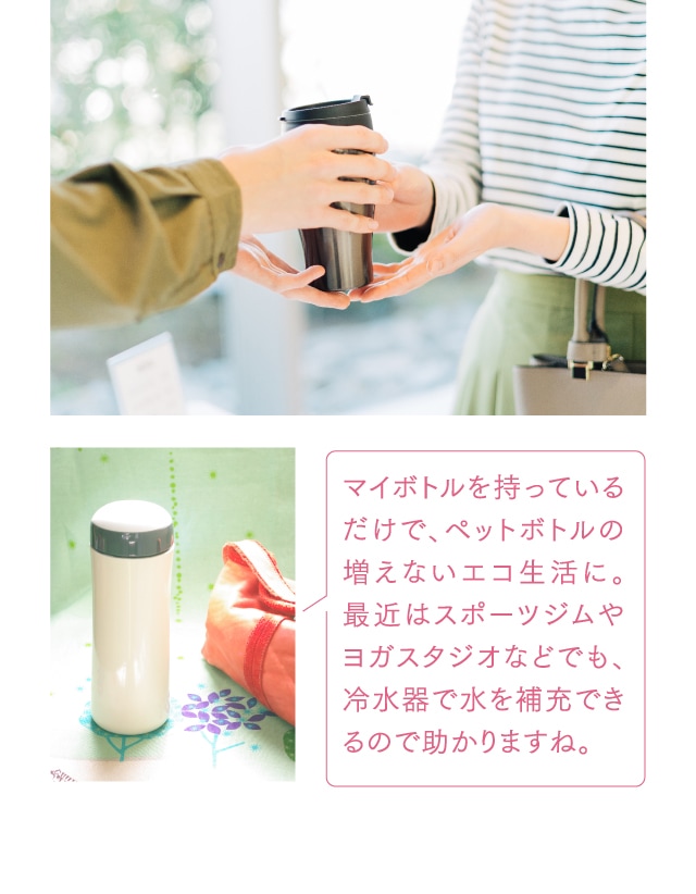マイボトルを持っているだけで、ペットボトルの増えないエコ生活に。最近はスポーツジムやヨガスタジオなどでも、冷水器で水を補充できるので助かりますね。