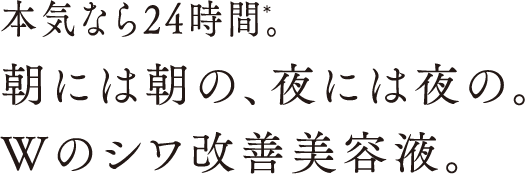 本気なら24時間。朝には朝の、夜には夜の。Wのシワ改善美容液。