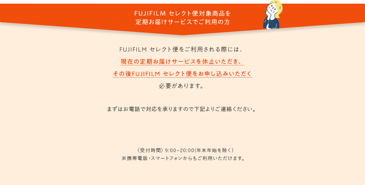 FUJIFILM セレクト便対象商品を定期お届けサービスでご利用の方｜FUJIFILM セレクト便をご利用される際には、現在の定期お届けサービスを休止いただき、その後FUJIFILM セレクト便をお申し込みいただく必要があります。｜まずはお電話で対応を承りますので下記よりご連絡ください。｜〈受付時間〉9:00~20:00(年末年始を除く)※携帯電話・スマートフォンからもご利用いただけます。