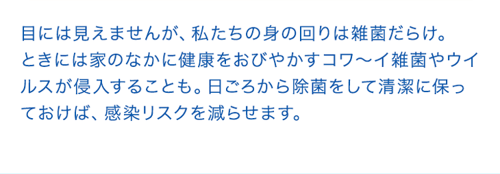 目には見えませんが、私たちの身の回りは雑菌だらけ。ときには家のなかに健康をおびやかすコワ～イ雑菌やウイルスが侵入することも。日ごろから除菌をして清潔に保っておけば、感染リスクを減らせます。
