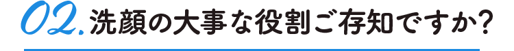02.洗顔の大事な役割ご存知ですか?