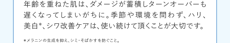年齢を重ねた肌は、ダメージが蓄積しターンオーバーも遅くなってしまいがちに。季節や環境を問わず、ハリ、美白*、シワ改善ケアは、使い続けて頂くことが大切です。 ＊メラニンの生成を抑え、シミ・そばかすを防ぐこと。