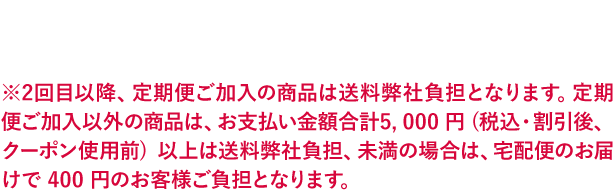 ※2回目以降、定期便ご加入の商品は送料弊社負担となります。定期便ご加入以外の商品は、お支払い金額合計5, 000 円 (税込・割引後、クーポン使用前) 以上は送料弊社負担、未満の場合は、宅配便のお届けで 400 円のお客様ご負担となります。