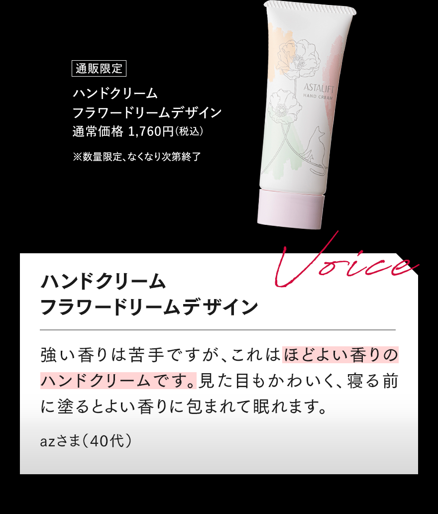 通販限定 ハンドクリーム フラワードリームデザイン 通常価格 1,760円（税込） ※数量限定、なくなり次第終了 ハンドクリーム フラワードリームデザイン Voice 強い香りは苦手ですが、これはほどよい香りのハンドクリームです。 見た目もかわいく、寝る前に塗るとよい香りに包まれて眠れます。 azさま（40代）