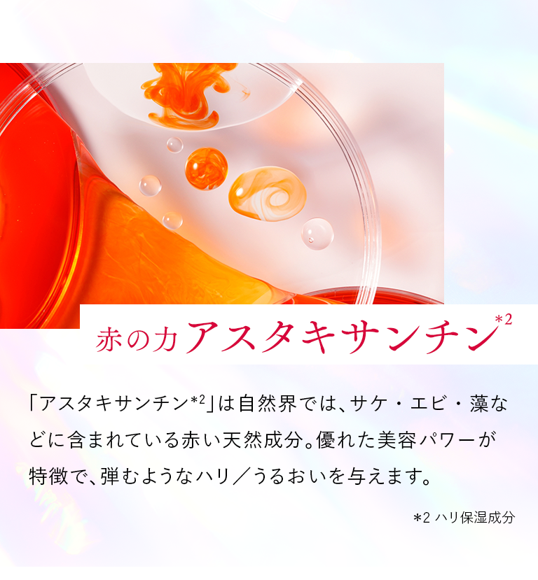 ＜赤の力 アスタキサンチン＊2＞「アスタキサンチン＊2」は自然界では、サケ・エビ・藻などに含まれている赤い天然成分。優れた美容パワーが特徴で、弾むようなハリ／うるおいを与えます。 ＊2 ハリ保湿成分