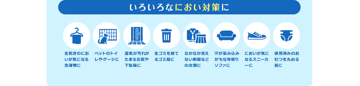 いろいろなにおい対策に 生乾きのにおいが気になる洗濯物に ペットのトイレやゲージに 湿気が汚れがたまる玄関や下駄箱に 生ゴミを捨てるゴミ箱に なかなか洗えない制服などの衣類に 汗が染み込みがちな布張りソファに においが気になるスニーカーに 使用済みのおむつを丸める前に
