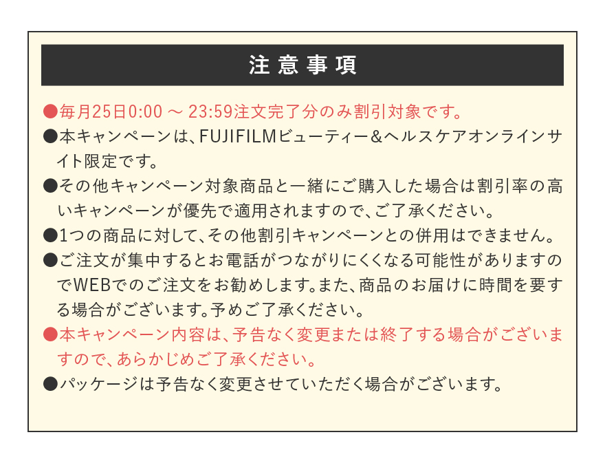 【注意事項】●毎月25日0:00～23:59注文完了分のみ割引対象です。●本キャンペーンは、FUJIFILMビューティー＆ヘルスケアオンラインサイト限定です。●その他キャンペーン対象商品と一緒にご購入した場合は割引率の高いキャンペーンが優先で適用されますので、ご了承ください。●1つの商品に対して、その他割引キャンペーンとの併用はできません。●ご注文が集中するとお電話がつながりにくくなる可能性がありますのでWEBでのご注文をお勧めします。また、商品のお届けに時間を要する場合がございます。予めご了承ください。●本キャンペーン内容は、予告なく変更または終了する場合がございますので、あらかじめご了承ください。●パッケージは予告なく変更させていただく場合がございます。