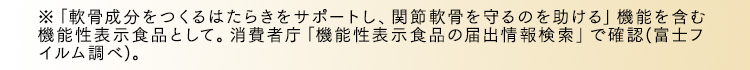 ※「軟骨成分をつくるはたらきをサポートし、関節軟骨を守るのを助ける」機能を含む機能性表示食品として。消費者庁「機能性表示食品の届出情報検索」で確認(富士フイルム調べ)。