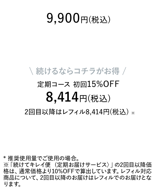 9,900円(税込) 続けるならコチラがお得 定期コース 初回15%OFF 8,414円(税込) 2回目以降はレフィル8,414円(税込) * 推奨使用量でご使用の場合。※「続けてキレイ便 (定期お届けサービス〉」の2回目以降価格は、通常価格より10%OFFで算出しています。レフィル対応商品について、2回目以降のお届けはレフィルでのお届けとなります。