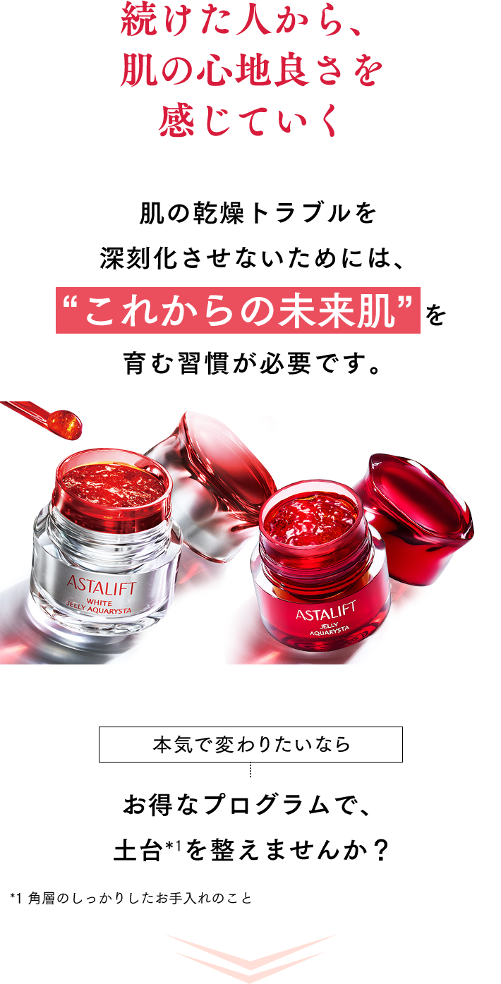 続けた人から、肌の心地良さを感じていく 肌の乾燥トラブルを深刻化させないためには、“これからの未来肌”を育む習慣が必要です。 本気で変わりたいなら まずはお得なプログラムで、土台*1を整えませんか？ *1 角層のしっかりしたお手入れのこと