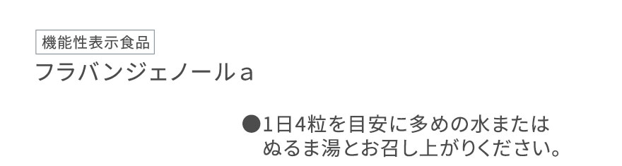 [機能性表示食品] フラバンジェノールａ ●1日4粒を目安に多めの水またはぬるま湯とお召し上がりください。