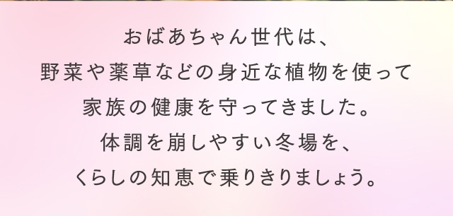 おばあちゃん世代は、野菜や薬草などの身近な植物を使って家族の健康を守ってきました。体調を崩しやすい冬場を、くらしの知恵で乗りきりましょう。