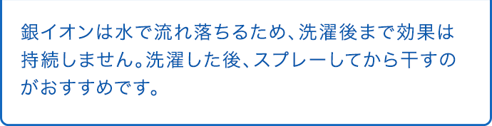 銀イオンは水で流れ落ちるため、洗濯後まで効果は持続しません。洗濯した後、スプレーしてから干すのがおすすめです。