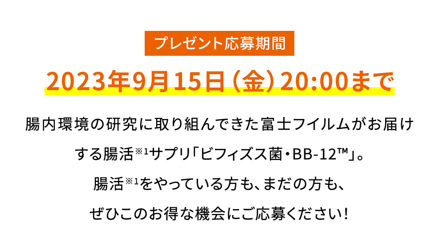 プレゼント応募期間 2023年9月15日（金）20:00まで|腸内環境の研究に取り組んできた富士フイルムがお届けする腸活※1サプリ「ビフィズス菌・BB-12™️」。腸活※1をやっている方も、まだの方も、ぜひこのお得な機会にご応募ください！