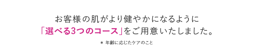 お客様の肌がより健やかになるように「選べる3つのコース」をご用意いたしました。 ＊年齢に応じたケアのこと