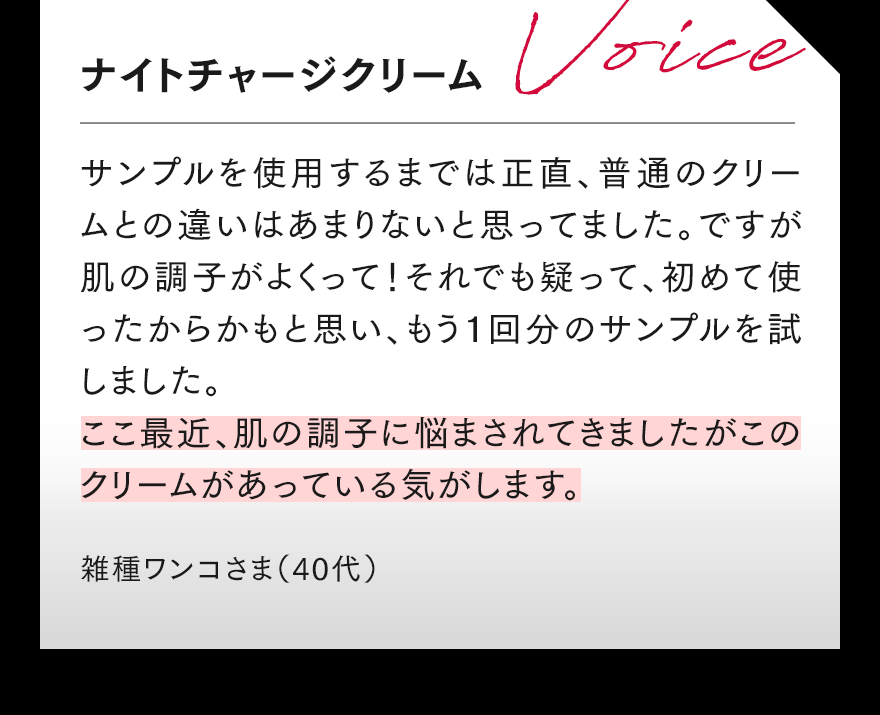 ナイトチャージクリーム サンプルを使用するまでは正直、普通のクリームとの違いはあまりないと思ってました。ですが肌の調子がよくって!それでも疑って、初めて使ったからかもと思い、もう1回分のサンプルを試しました。ここ最近、肌の調子に悩まされてきましたがこのクリームがあっている気がします。 雑種ワンコさま(40代)