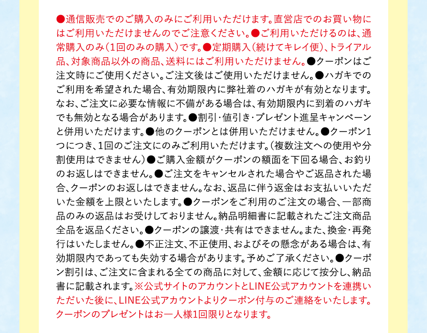 
									●通信販売でのご購入のみにご利用いただけます。直営店でのお買い物にはご利用いただけませんのでご注意ください。●ご利用いただけるのは、通常購入のみ（１回のみの購入）です。●定期購入（続けてキレイ便）、トライアル品、対象商品以外の商品、送料にはご利用いただけません。●クーポンはご注文時にご使用ください。ご注文後はご使用いただけません。●ハガキでのご利用を希望された場合、有効期限内に弊社着のハガキが有効となります。なお、ご注文に必要な情報に不備がある場合は、有効期限内に到着のハガキでも無効となる場合があります。●割引・値引き・プレゼント進呈キャンペーンと併用いただけます。●他のクーポンとは併用いただけません。●クーポン1つにつき、１回のご注文にのみご利用いただけます。（複数注文への使用や分割使用はできません）●ご購入金額がクーポンの額面を下回る場合、お釣りのお返しはできません。●ご注文をキャンセルされた場合やご返品された場合、クーポンのお返しはできません。なお、返品に伴う返金はお支払いいただいた金額を上限といたします。●クーポンをご利用のご注文の場合、一部商品のみの返品はお受けしておりません。納品明細書に記載されたご注文商品全品を返品ください。●クーポンの譲渡・共有はできません。また、換金・再発行はいたしません。●不正注文、不正使用、およびその懸念がある場合は、有効期限内であっても失効する場合があります。予めご了承ください。●クーポン割引は、ご注文に含まれる全ての商品に対して、金額に応じて按分し、納品書に記載されます。※公式サイトのアカウントとLINE公式アカウントを連携いただいた後に、LINE公式アカウントよりクーポン付与のご連絡をいたします。クーポンのプレゼントはお一人様1回限りとなります。
									