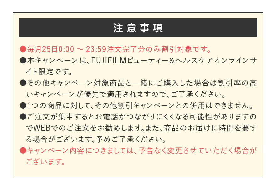 【注意事項】●毎月25日0:00~23:59注文完了分のみ割引対象です。 ●本キャンペーンは、FUJIFILMビューティー&ヘルスケアオンラインサイト限定です。 ●その他キャンペーン対象商品と一緒にご購入した場合は割引率の高いキャンペーンが優先で適用されますので、ご了承ください。 ●1つの商品に対して、その他割引キャンペーンとの併用はできません。 ●ご注文が集中するとお電話がつながりにくくなる可能性がありますのでWEBでのご注文をお勧めします。また、商品のお届けに時間を要する場合がございます。予めご了承ください。 ●キャンペーン内容につきましては、予告なく変更させていただく場合がございます。