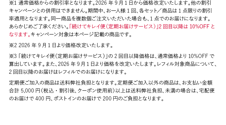 ※1 通常価格からの割引率となります。2026年9月1日から価格改定いたします。他の割引キャンペーンとの併用はできません。期間中、お一人様1回、各セット／商品は1点限りの割引率適用となります。同一商品を複数個ご注文いただいた場合も、1点でのお届けになります。あらかじめご了承ください。「続けてキレイ便（定期お届けサービス）」2回目以降は10%OFFとなります。キャンペーン対象は本ページ記載の商品です。※2 2026年9月1日より価格改定いたします。※3 「続けてキレイ便（定期お届けサービス）」の2回目以降価格は、通常価格より10%OFFで算出しています。また、2026年9月1日より価格を改定いたします。レフィル対象商品について、2回目以降のお届けはレフィルでのお届けになります。定期便ご加入の商品は送料弊社負担となります。定期便ご加入以外の商品は、お支払い金額合計5,000円（税込・割引後、クーポン使用前）以上は送料弊社負担、未満の場合は、宅配便のお届けで400円、ポストインのお届けで200円のご負担となります。
