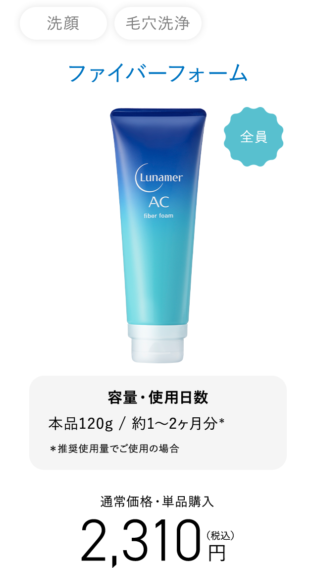 洗顔 毛穴洗浄 ファイバーフォーム 2,310円（税込）容量・使用日数 本品120g / 約1～2ヶ月分＊ ＊推奨使用量でご使用の場合