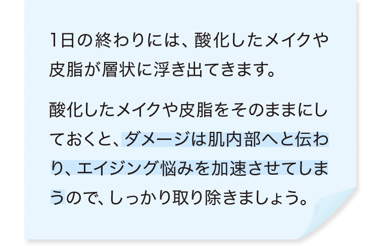 1日の終わりには、酸化したメイクや皮脂が層状に浮き出てきます。酸化したメイクや皮脂をそのままにしておくと、ダメージは肌内部へと伝わり、エイジング悩みを加速させてしまうので、しっかり取り除きましょう。