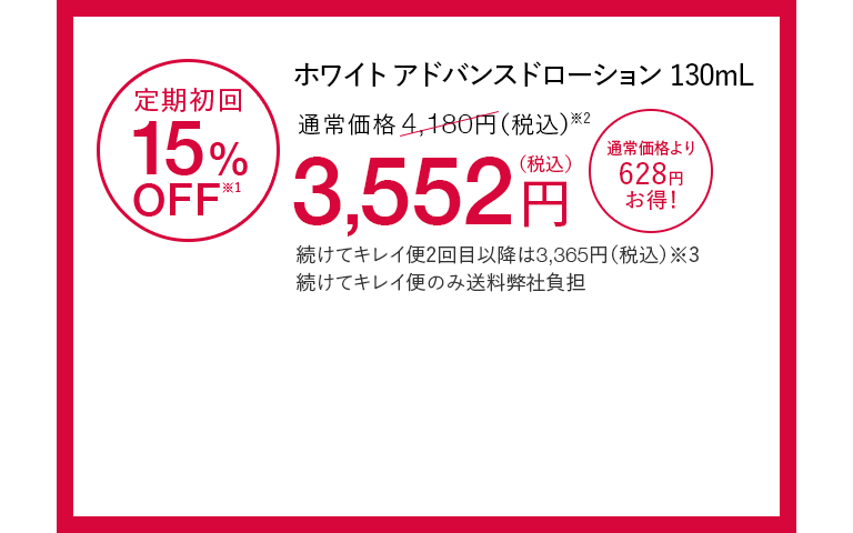 ホワイト アドバンスドローション130mL 定期初回15%OFF※1 通常価格4,180円（税込）※2が3,552円（税込） 通常価格より628円お得！ 続けてキレイ便2回目以降は3,365円（税込）※3 続けてキレイ便のみ送料弊社負担