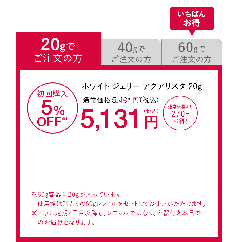 20gでご注文の方 ホワイト ジェリー アクアリスタ 20g 初回購入5%OFF※1 通常価格5,401円（税込）が5,131円（税込） 通常価格より270円お得！※60g容器に20gが入っています。使用後は別売りの60gレフィルをセットしてお使いいただけます。※20gは定期2回目以降も、レフィルではなく、容器付き本品でのお届けとなります。