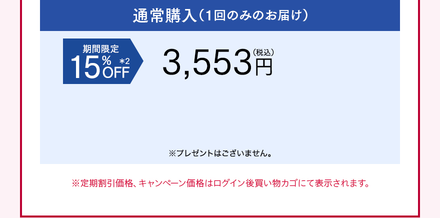通常購入（1回のみのお届け） 期間限定15%OFF＊2 3,553円（税込）※プレゼントはございません。 ※定期割引価格、キャンペーン価格はログイン後買い物カゴにて表示されます。