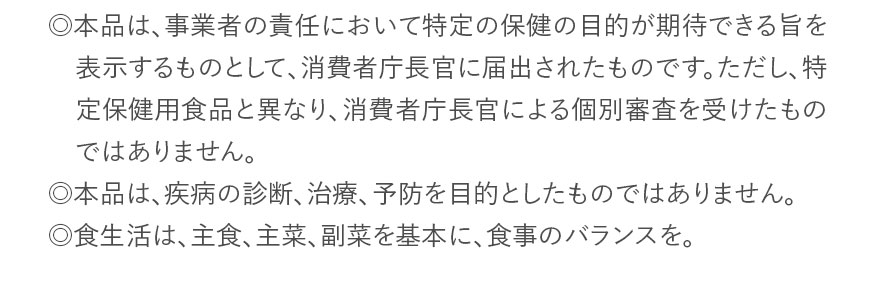 ◎本品は、事業者の責任において特定の保健の目的が期待できる旨を表示するものとして、消費者庁長官に届出されたものです。ただし、特定保健用食品と異なり、消費者庁長官による個別審査を受けたものではありません。◎本品は、疾病の診断、治療、予防を目的としたものではありません。◎食生活は、主食、主菜、副菜を基本に、食事のバランスを。