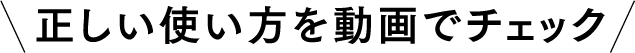 正しい使い方を動画でチェック