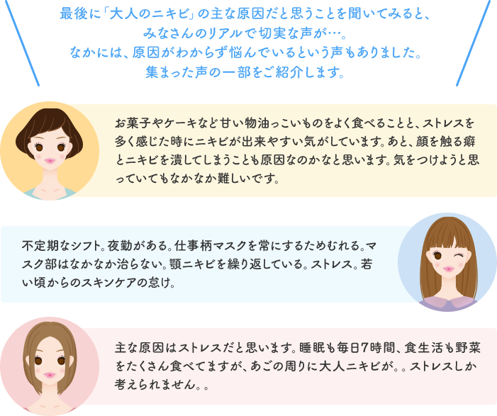 最後に「大人のニキビ」の主な原因だと思うことを聞いてみると、みなさんのリアルで切実な声が…。なかには、原因がわからず悩んでいるという声もありました。集まった声の一部をご紹介します。