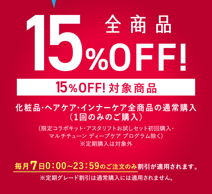 7/7は特別になんと！全商品15%OFF！〈15%OFF!対象商品〉化粧品・ヘアケア・インナーケア全商品の通常購入（1回のみのご購入）（限定コラボキット・アスタリフトお試しセット初回購入・マルチチューン ディープケア プログラム除く）※定期購入は対象外 毎月7日 0:00~23:59のご注文のみ割引が適用されます。
